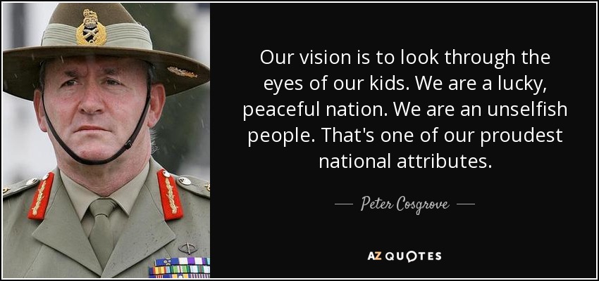 Our vision is to look through the eyes of our kids. We are a lucky, peaceful nation. We are an unselfish people. That's one of our proudest national attributes. - Peter Cosgrove