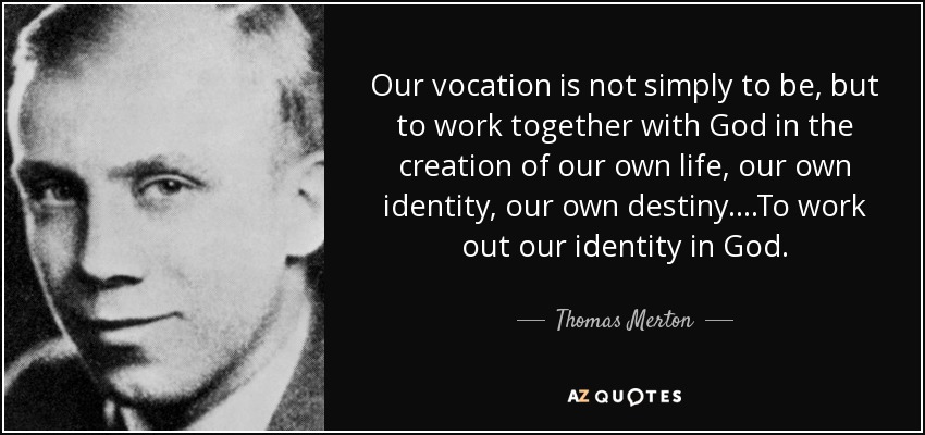 Our vocation is not simply to be, but to work together with God in the creation of our own life, our own identity, our own destiny....To work out our identity in God. - Thomas Merton
