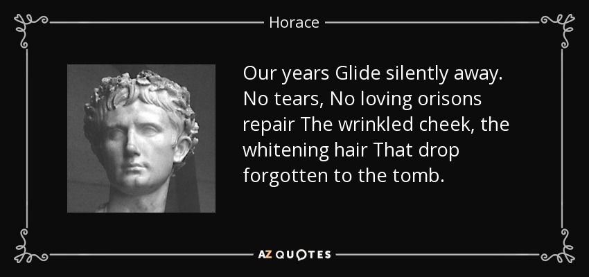 Our years Glide silently away. No tears, No loving orisons repair The wrinkled cheek, the whitening hair That drop forgotten to the tomb. - Horace