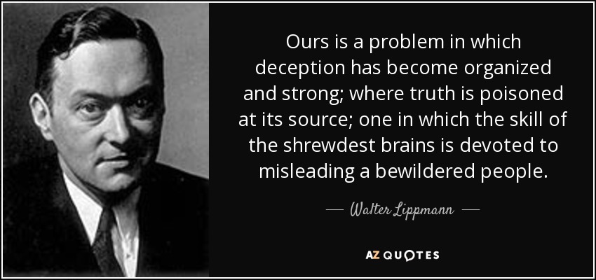 Ours is a problem in which deception has become organized and strong; where truth is poisoned at its source; one in which the skill of the shrewdest brains is devoted to misleading a bewildered people. - Walter Lippmann