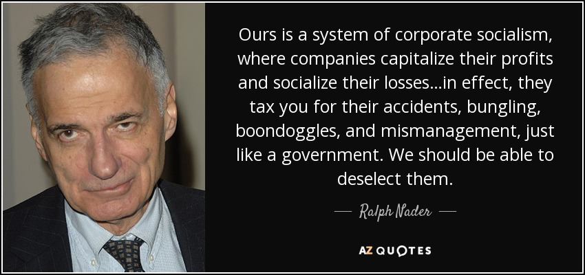 Ours is a system of corporate socialism, where companies capitalize their profits and socialize their losses…in effect, they tax you for their accidents, bungling, boondoggles, and mismanagement, just like a government. We should be able to deselect them. - Ralph Nader