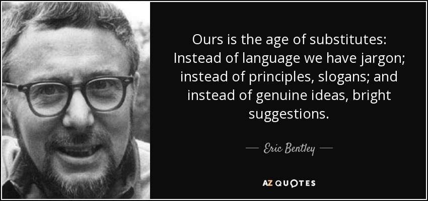 Ours is the age of substitutes: Instead of language we have jargon; instead of principles, slogans; and instead of genuine ideas, bright suggestions. - Eric Bentley