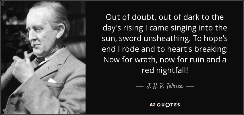 Out of doubt, out of dark to the day's rising I came singing into the sun, sword unsheathing. To hope's end I rode and to heart's breaking: Now for wrath, now for ruin and a red nightfall! - J. R. R. Tolkien