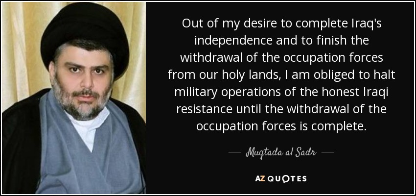 Out of my desire to complete Iraq's independence and to finish the withdrawal of the occupation forces from our holy lands, I am obliged to halt military operations of the honest Iraqi resistance until the withdrawal of the occupation forces is complete. - Muqtada al Sadr
