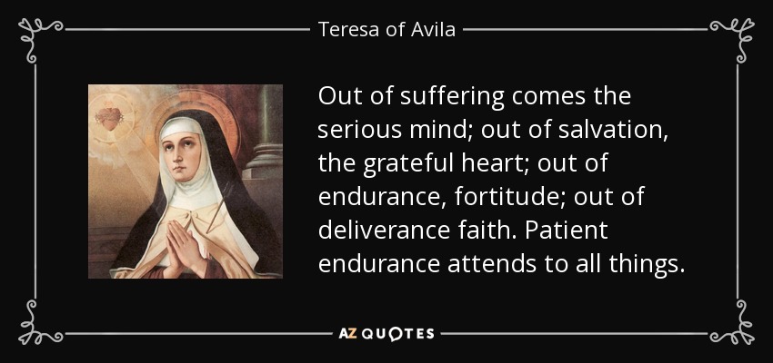 Out of suffering comes the serious mind; out of salvation, the grateful heart; out of endurance, fortitude; out of deliverance faith. Patient endurance attends to all things. - Teresa of Avila