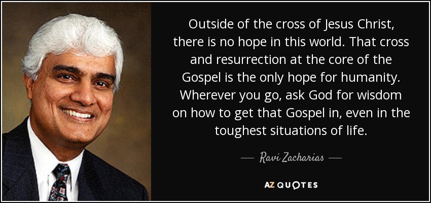 Outside of the cross of Jesus Christ, there is no hope in this world. That cross and resurrection at the core of the Gospel is the only hope for humanity. Wherever you go, ask God for wisdom on how to get that Gospel in, even in the toughest situations of life. - Ravi Zacharias