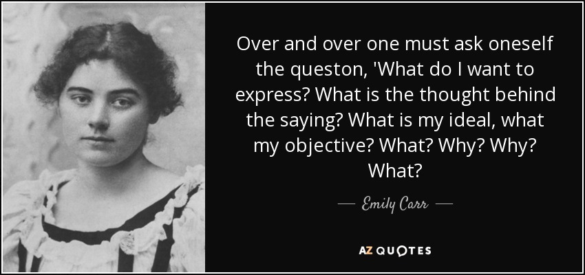 Over and over one must ask oneself the queston, 'What do I want to express? What is the thought behind the saying? What is my ideal, what my objective? What? Why? Why? What? - Emily Carr
