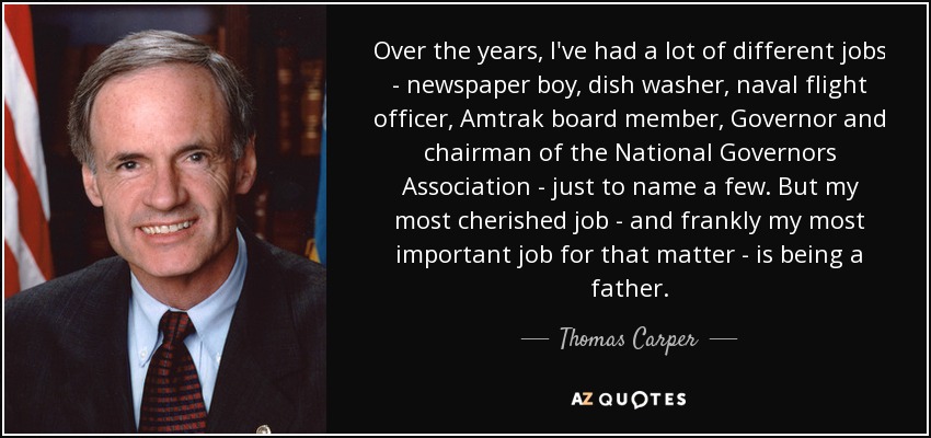 Over the years, I've had a lot of different jobs - newspaper boy, dish washer, naval flight officer, Amtrak board member, Governor and chairman of the National Governors Association - just to name a few. But my most cherished job - and frankly my most important job for that matter - is being a father. - Thomas Carper