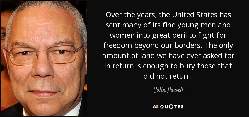 Over the years, the United States has sent many of its fine young men and women into great peril to fight for freedom beyond our borders. The only amount of land we have ever asked for in return is enough to bury those that did not return. - Colin Powell