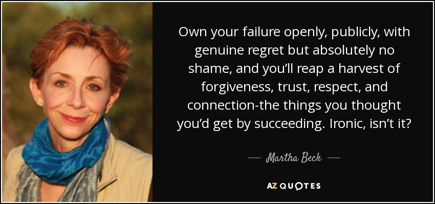 Own your failure openly, publicly, with genuine regret but absolutely no shame, and you’ll reap a harvest of forgiveness, trust, respect, and connection-the things you thought you’d get by succeeding. Ironic, isn’t it? - Martha Beck