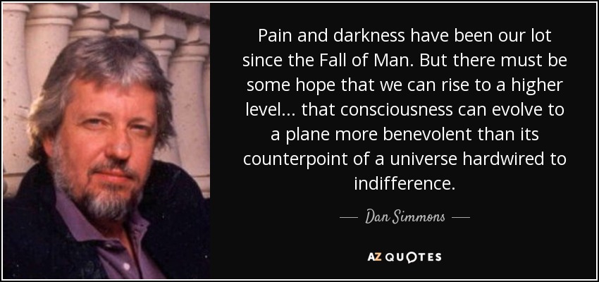 Pain and darkness have been our lot since the Fall of Man. But there must be some hope that we can rise to a higher level ... that consciousness can evolve to a plane more benevolent than its counterpoint of a universe hardwired to indifference. - Dan Simmons