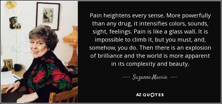 Pain heightens every sense. More powerfully than any drug, it intensifies colors, sounds, sight, feelings. Pain is like a glass wall. It is impossible to climb it, but you must, and, somehow, you do. Then there is an explosion of brilliance and the world is more apparent in its complexity and beauty. - Suzanne Massie