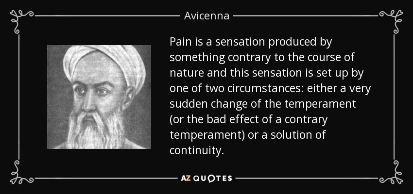 Pain is a sensation produced by something contrary to the course of nature and this sensation is set up by one of two circumstances: either a very sudden change of the temperament (or the bad effect of a contrary temperament) or a solution of continuity. - Avicenna