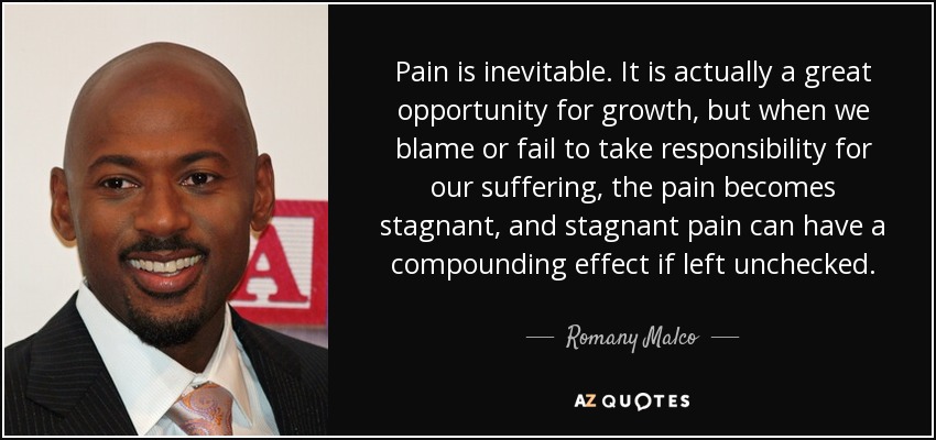 Pain is inevitable. It is actually a great opportunity for growth, but when we blame or fail to take responsibility for our suffering, the pain becomes stagnant, and stagnant pain can have a compounding effect if left unchecked. - Romany Malco