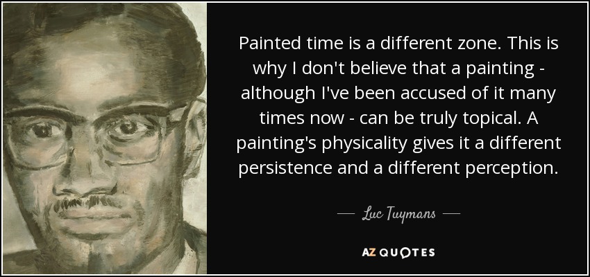 Painted time is a different zone. This is why I don't believe that a painting - although I've been accused of it many times now - can be truly topical. A painting's physicality gives it a different persistence and a different perception. - Luc Tuymans