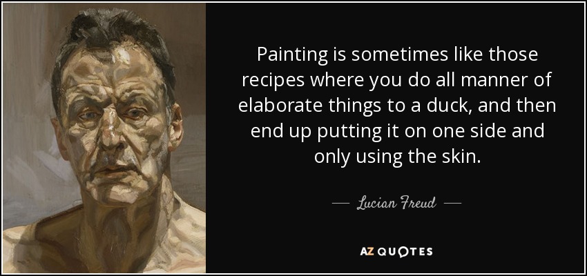Painting is sometimes like those recipes where you do all manner of elaborate things to a duck, and then end up putting it on one side and only using the skin. - Lucian Freud