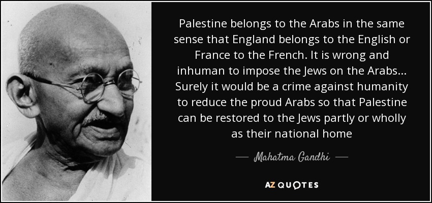 Palestine belongs to the Arabs in the same sense that England belongs to the English or France to the French. It is wrong and inhuman to impose the Jews on the Arabs... Surely it would be a crime against humanity to reduce the proud Arabs so that Palestine can be restored to the Jews partly or wholly as their national home - Mahatma Gandhi