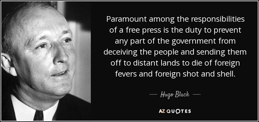 Paramount among the responsibilities of a free press is the duty to prevent any part of the government from deceiving the people and sending them off to distant lands to die of foreign fevers and foreign shot and shell. - Hugo Black