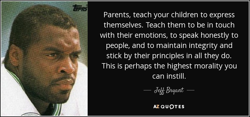 Parents, teach your children to express themselves. Teach them to be in touch with their emotions, to speak honestly to people, and to maintain integrity and stick by their principles in all they do. This is perhaps the highest morality you can instill. - Jeff Bryant
