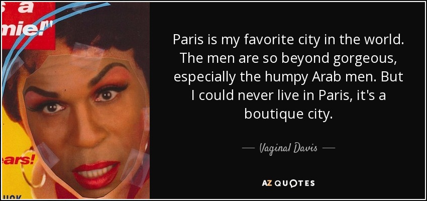 Paris is my favorite city in the world. The men are so beyond gorgeous, especially the humpy Arab men. But I could never live in Paris, it's a boutique city. - Vaginal Davis