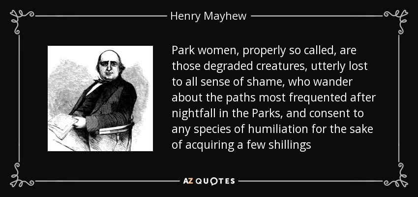 Park women, properly so called, are those degraded creatures, utterly lost to all sense of shame, who wander about the paths most frequented after nightfall in the Parks, and consent to any species of humiliation for the sake of acquiring a few shillings - Henry Mayhew