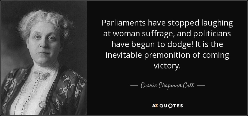 Parliaments have stopped laughing at woman suffrage, and politicians have begun to dodge! It is the inevitable premonition of coming victory. - Carrie Chapman Catt