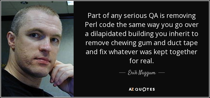 Part of any serious QA is removing Perl code the same way you go over a dilapidated building you inherit to remove chewing gum and duct tape and fix whatever was kept together for real. - Erik Naggum