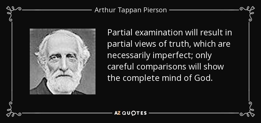 Partial examination will result in partial views of truth, which are necessarily imperfect; only careful comparisons will show the complete mind of God. - Arthur Tappan Pierson