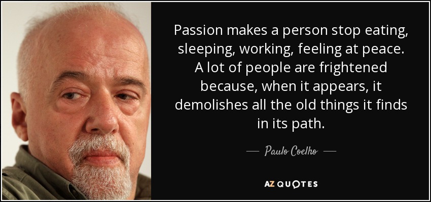 Passion makes a person stop eating, sleeping, working, feeling at peace. A lot of people are frightened because, when it appears, it demolishes all the old things it finds in its path. - Paulo Coelho
