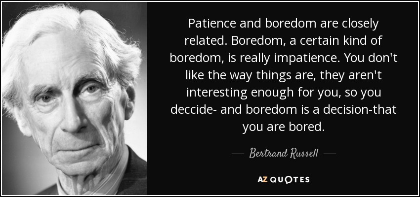 Patience and boredom are closely related. Boredom, a certain kind of boredom, is really impatience. You don't like the way things are, they aren't interesting enough for you, so you deccide- and boredom is a decision-that you are bored. - Bertrand Russell