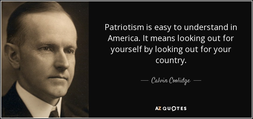 Patriotism is easy to understand in America. It means looking out for yourself by looking out for your country. - Calvin Coolidge
