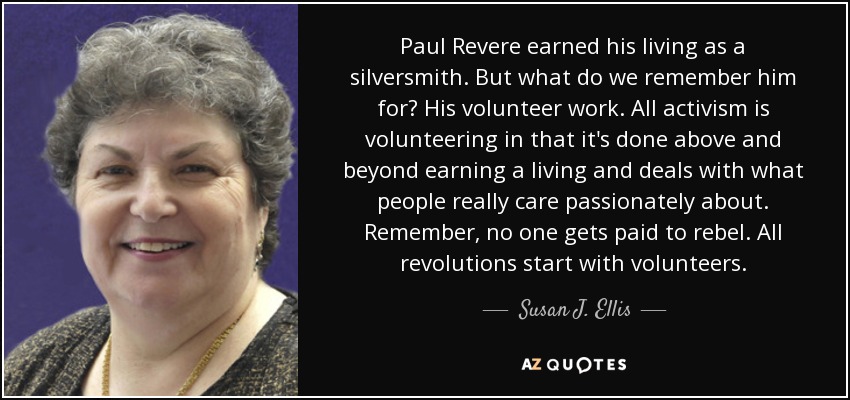 Paul Revere earned his living as a silversmith. But what do we remember him for? His volunteer work. All activism is volunteering in that it's done above and beyond earning a living and deals with what people really care passionately about. Remember, no one gets paid to rebel. All revolutions start with volunteers. - Susan J. Ellis
