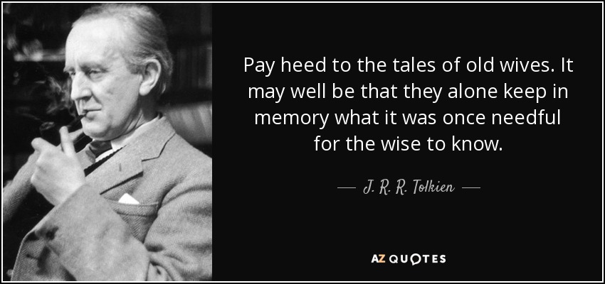 Pay heed to the tales of old wives. It may well be that they alone keep in memory what it was once needful for the wise to know. - J. R. R. Tolkien