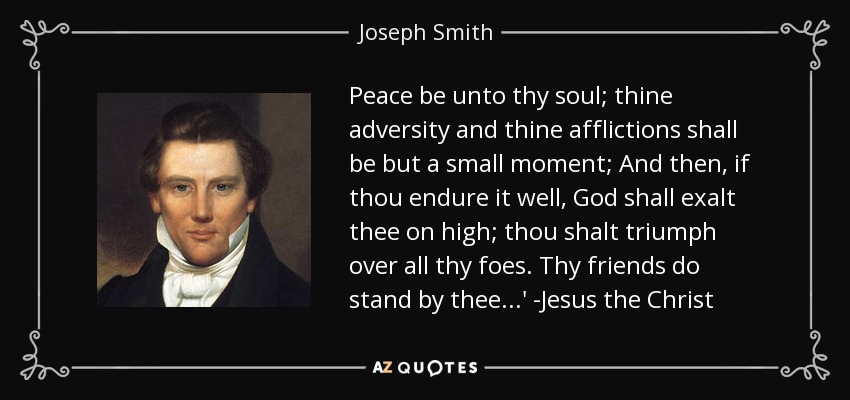 Peace be unto thy soul; thine adversity and thine afflictions shall be but a small moment; And then, if thou endure it well, God shall exalt thee on high; thou shalt triumph over all thy foes. Thy friends do stand by thee...' -Jesus the Christ - Joseph Smith, Jr.
