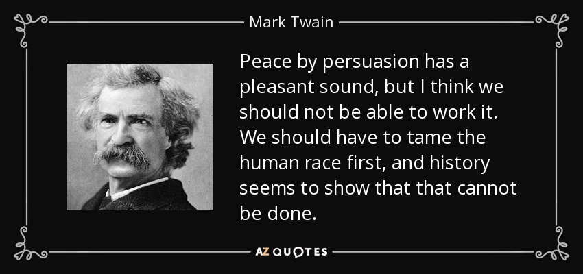 Peace by persuasion has a pleasant sound, but I think we should not be able to work it. We should have to tame the human race first, and history seems to show that that cannot be done. - Mark Twain