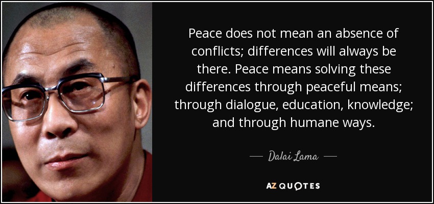 Peace does not mean an absence of conflicts; differences will always be there. Peace means solving these differences through peaceful means; through dialogue, education, knowledge; and through humane ways. - Dalai Lama