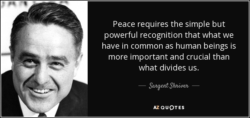 Peace requires the simple but powerful recognition that what we have in common as human beings is more important and crucial than what divides us. - Sargent Shriver