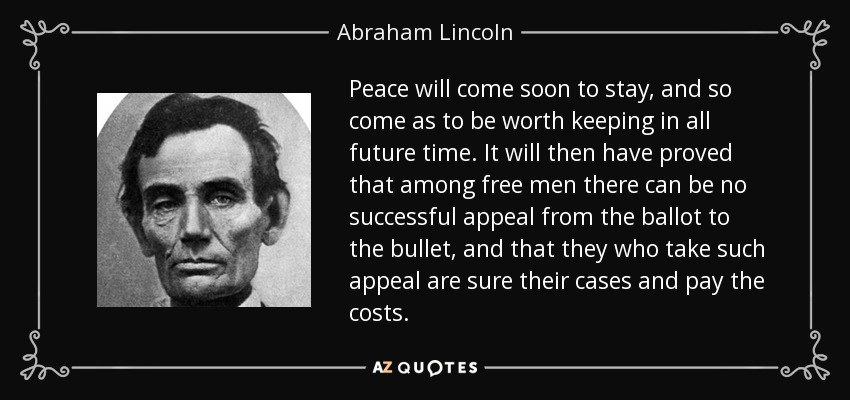 Peace will come soon to stay, and so come as to be worth keeping in all future time. It will then have proved that among free men there can be no successful appeal from the ballot to the bullet, and that they who take such appeal are sure their cases and pay the costs. - Abraham Lincoln