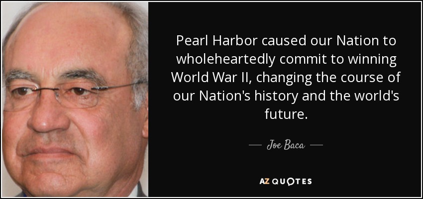 Pearl Harbor caused our Nation to wholeheartedly commit to winning World War II, changing the course of our Nation's history and the world's future. - Joe Baca