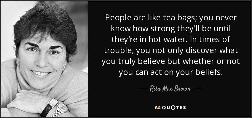 People are like tea bags; you never know how strong they'll be until they're in hot water. In times of trouble, you not only discover what you truly believe but whether or not you can act on your beliefs. - Rita Mae Brown