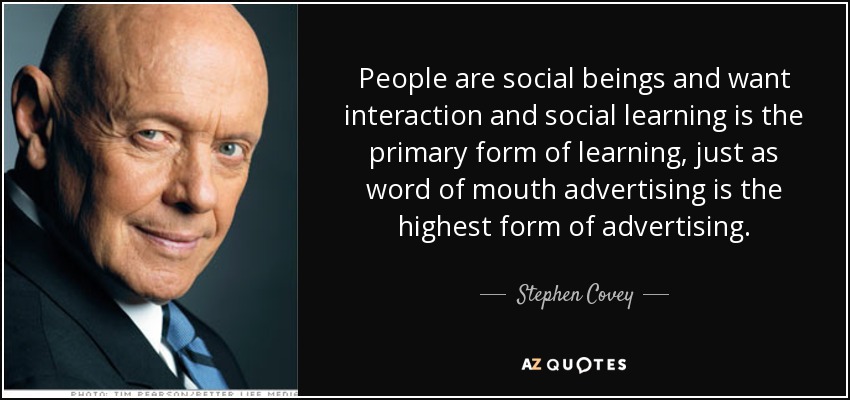People are social beings and want interaction and social learning is the primary form of learning, just as word of mouth advertising is the highest form of advertising. - Stephen Covey