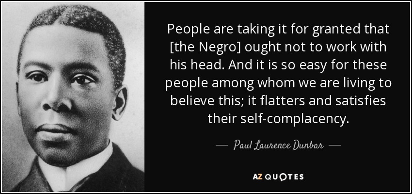 People are taking it for granted that [the Negro] ought not to work with his head. And it is so easy for these people among whom we are living to believe this; it flatters and satisfies their self-complacency. - Paul Laurence Dunbar