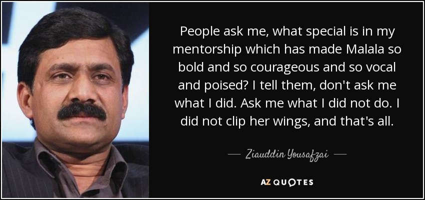 People ask me, what special is in my mentorship which has made Malala so bold and so courageous and so vocal and poised? I tell them, don't ask me what I did. Ask me what I did not do. I did not clip her wings, and that's all. - Ziauddin Yousafzai