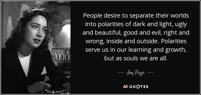 People desire to separate their worlds into polarities of dark and light, ugly and beautiful, good and evil, right and wrong, inside and outside. Polarities serve us in our learning and growth, but as souls we are all. - Joy Page