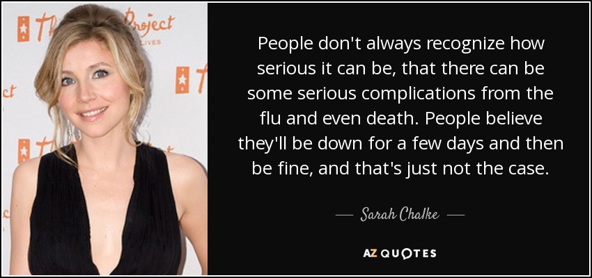 La gente no siempre reconoce lo grave que puede ser, que puede haber algunas complicaciones graves de la gripe e incluso la muerte. La gente cree que estará decaída durante unos días y que luego estará bien, pero no es así. - Sarah Chalke