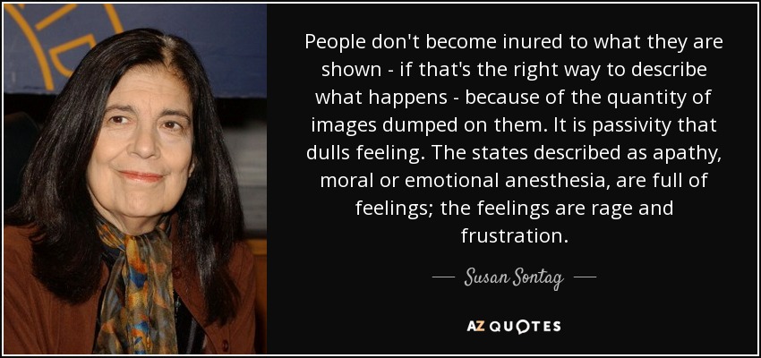 People don't become inured to what they are shown - if that's the right way to describe what happens - because of the quantity of images dumped on them. It is passivity that dulls feeling. The states described as apathy, moral or emotional anesthesia, are full of feelings; the feelings are rage and frustration. - Susan Sontag