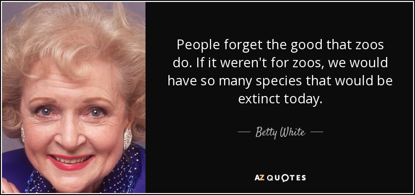 People forget the good that zoos do. If it weren't for zoos, we would have so many species that would be extinct today. - Betty White