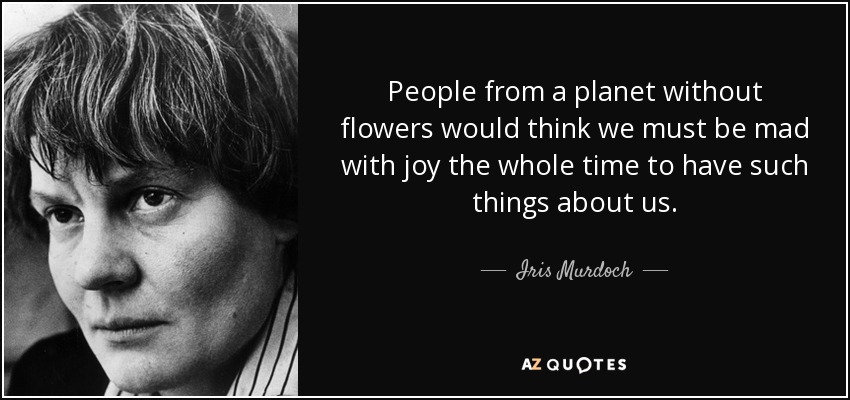 People from a planet without flowers would think we must be mad with joy the whole time to have such things about us. - Iris Murdoch