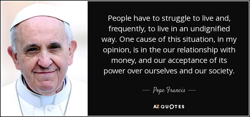 People have to struggle to live and, frequently, to live in an undignified way. One cause of this situation, in my opinion, is in the our relationship with money, and our acceptance of its power over ourselves and our society. - Pope Francis
