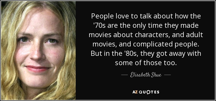 People love to talk about how the '70s are the only time they made movies about characters, and adult movies, and complicated people. But in the '80s, they got away with some of those too. - Elisabeth Shue